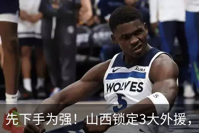 先下手为强！山西锁定3大外援，全联盟独一份，有望延续黑马奇迹