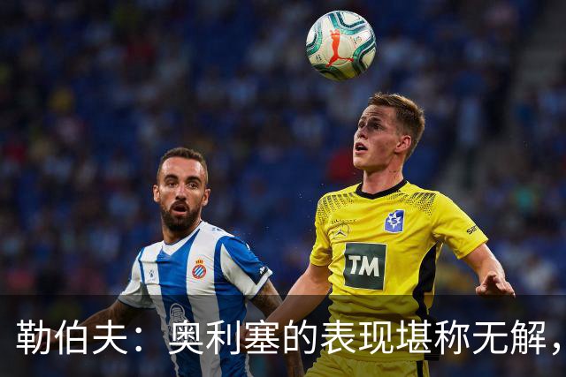 勒伯夫：奥利塞的表现堪称无解，他甚至比姆巴佩和登贝莱更重要