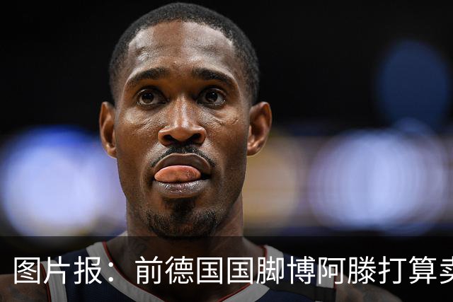 图片报：前德国国脚博阿滕打算卖房，租住于此的奥利塞需要搬家