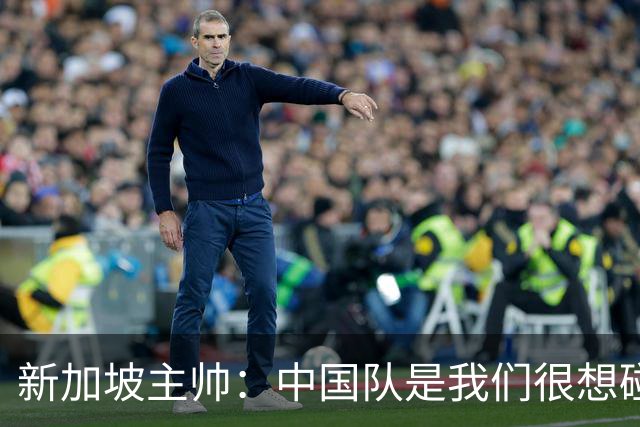 新加坡主帅：中国队是我们很想碰面的队伍，因为他们经常打亚洲杯