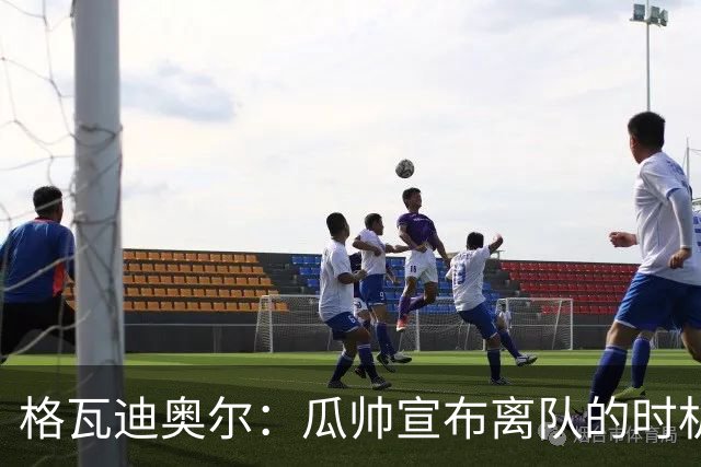 格瓦迪奥尔：瓜帅宣布离队的时机完美，感觉前一个赛季他就在犹豫
