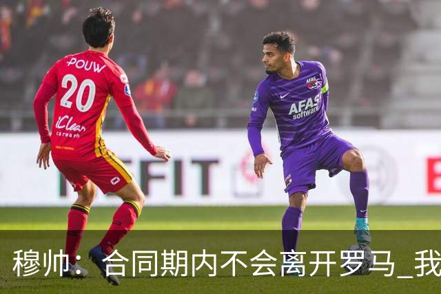 穆帅：合同期内不会离开罗马 我们的阵容还不行