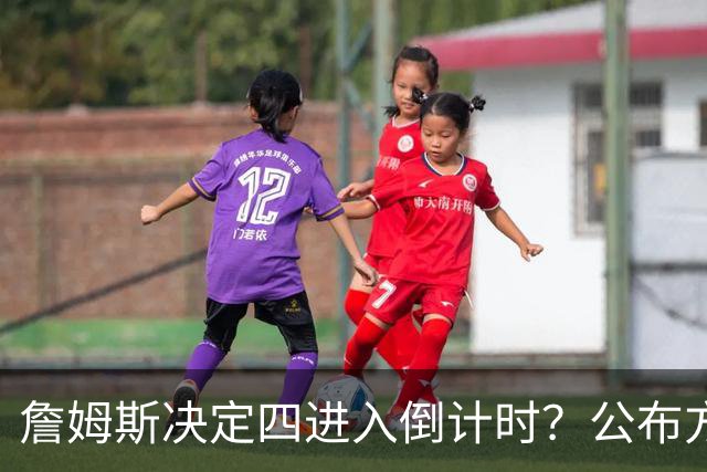詹姆斯决定四进入倒计时？公布方式待定加深悬念